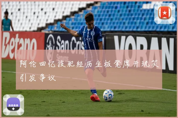阿伦回忆技犯经历坐板凳席开玩笑引发争议