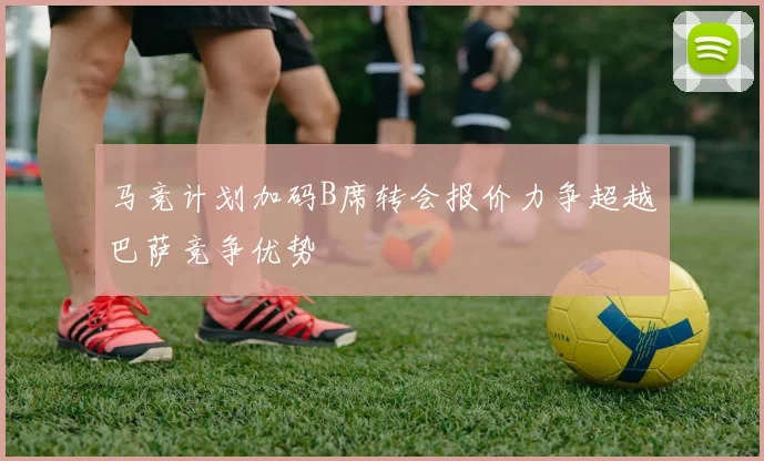 马竞计划加码B席转会报价力争超越巴萨竞争优势