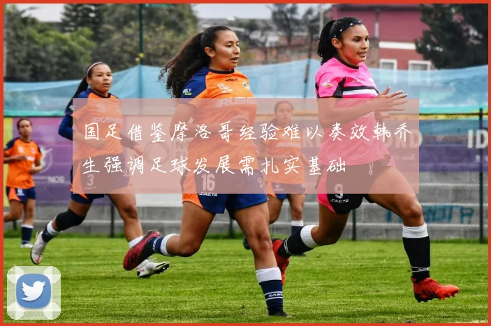 国足借鉴摩洛哥经验难以奏效韩乔生强调足球发展需扎实基础