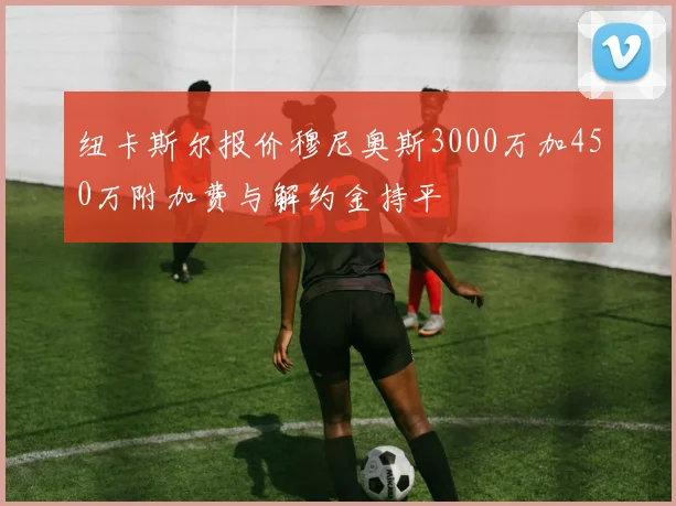 纽卡斯尔报价穆尼奥斯3000万加450万附加费与解约金持平