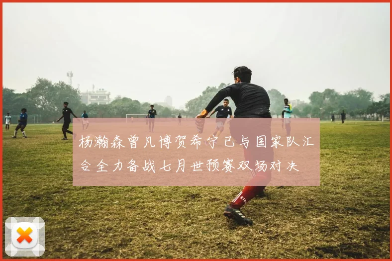 杨瀚森曾凡博贺希宁已与国家队汇合全力备战七月世预赛双场对决