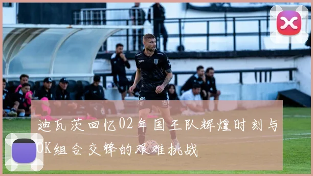 迪瓦茨回忆02年国王队辉煌时刻与OK组合交锋的艰难挑战
