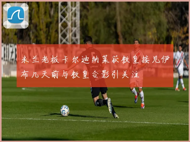 米兰老板卡尔迪纳莱获教皇接见伊布几天前与教皇合影引关注