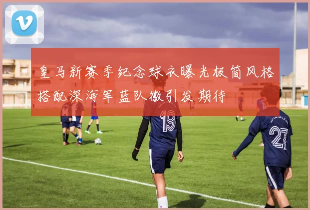 皇马新赛季纪念球衣曝光极简风格搭配深海军蓝队徽引发期待