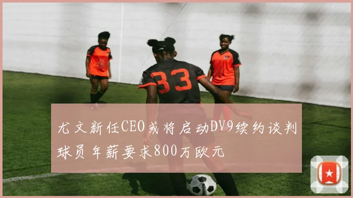 尤文新任CEO或将启动DV9续约谈判球员年薪要求800万欧元