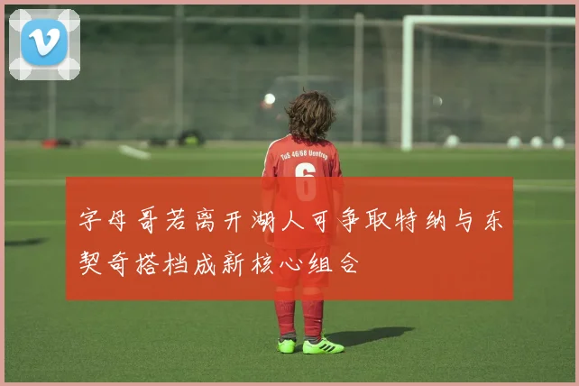 字母哥若离开湖人可争取特纳与东契奇搭档成新核心组合
